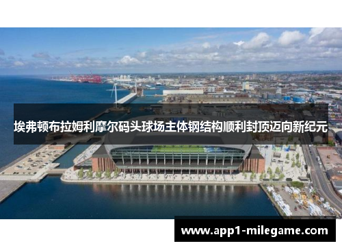 埃弗顿布拉姆利摩尔码头球场主体钢结构顺利封顶迈向新纪元